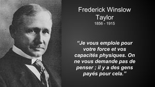 Frederick Winslow 
Taylor 
1856 - 1915 
“Je vous emploie pour 
votre force et vos 
capacités physiques. On 
ne vous demande pas de 
penser ; il y a des gens 
payés pour cela.” 
 