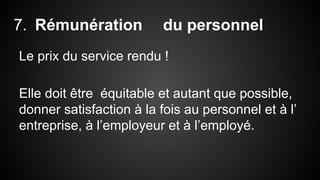 7. Rémunération du personnel 
Le prix du service rendu ! 
Elle doit être équitable et autant que possible, 
donner satisfaction à la fois au personnel et à l’ 
entreprise, à l’employeur et à l’employé. 
 