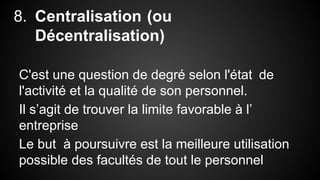 8. Centralisation (ou 
Décentralisation) 
C'est une question de degré selon l'état de 
l'activité et la qualité de son personnel. 
Il s’agit de trouver la limite favorable à l’ 
entreprise 
Le but à poursuivre est la meilleure utilisation 
possible des facultés de tout le personnel 
 