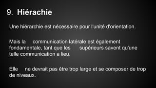 9. Hiérachie 
Une hiérarchie est nécessaire pour l'unité d'orientation. 
Mais la communication latérale est également 
fondamentale, tant que les supérieurs savent qu'une 
telle communication a lieu. 
Elle ne devrait pas être trop large et se composer de trop 
de niveaux. 
 