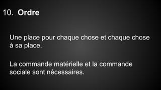 10. Ordre 
Une place pour chaque chose et chaque chose 
à sa place. 
La commande matérielle et la commande 
sociale sont nécessaires. 
 