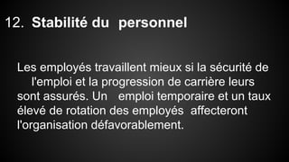12. Stabilité du personnel 
Les employés travaillent mieux si la sécurité de 
l'emploi et la progression de carrière leurs 
sont assurés. Un emploi temporaire et un taux 
élevé de rotation des employés affecteront 
l'organisation défavorablement. 
 
