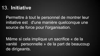 13. Initiative 
Permettre à tout le personnel de montrer leur 
initiative est d'une manière quelconque une 
source de force pour l'organisation. 
Même si cela implique un sacrifice « de la 
vanité personnelle » de la part de beaucoup 
de dirigeants. 
 
