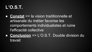 L’O.S.T. 
● Constat => la vision traditionnelle et 
artisanale du métier favorise les 
comportements individualistes et ruine 
l'efficacité collective 
● Conclusion => L’O.S.T. Double division du 
travail: 
 