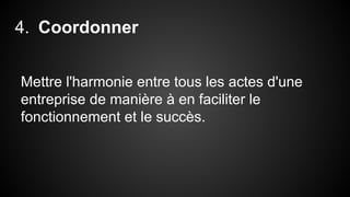 4. Coordonner 
Mettre l'harmonie entre tous les actes d'une 
entreprise de manière à en faciliter le 
fonctionnement et le succès. 
 