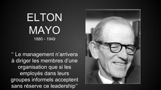 ELTON 
MAYO 
1880 - 1949 
‘‘ Le management n’arrivera 
à diriger les membres d’une 
organisation que si les 
employés dans leurs 
groupes informels acceptent 
sans réserve ce leadership’’ 
 
