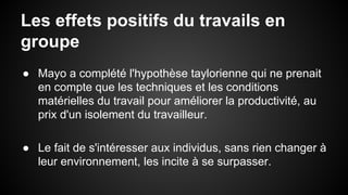 Les effets positifs du travails en 
groupe 
● Mayo a complété l'hypothèse taylorienne qui ne prenait 
en compte que les techniques et les conditions 
matérielles du travail pour améliorer la productivité, au 
prix d'un isolement du travailleur. 
● Le fait de s'intéresser aux individus, sans rien changer à 
leur environnement, les incite à se surpasser. 
 