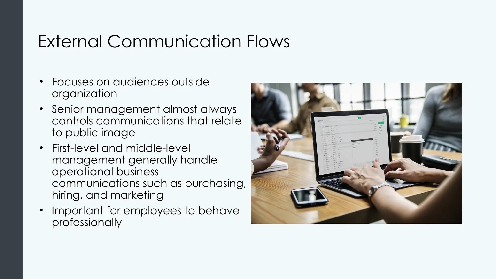External Communication Flows
• Focuses on audiences outside
organization
• Senior management almost always
controls communications that relate
to public image
• First-level and middle-level
management generally handle
operational business
communications such as purchasing,
hiring, and marketing
• Important for employees to behave
professionally
 