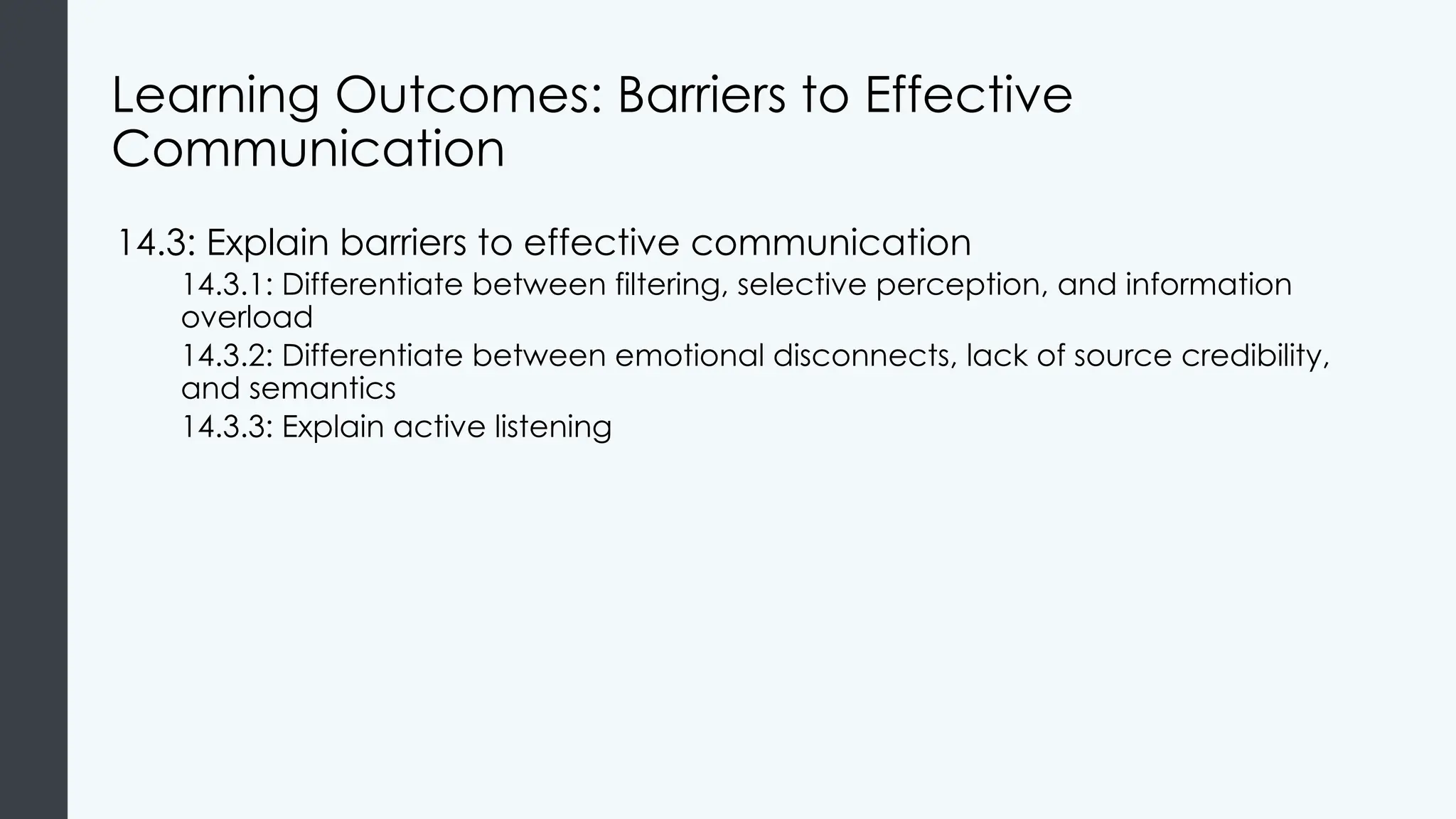 Learning Outcomes: Barriers to Effective
Communication
14.3: Explain barriers to effective communication
14.3.1: Differentiate between filtering, selective perception, and information
overload
14.3.2: Differentiate between emotional disconnects, lack of source credibility,
and semantics
14.3.3: Explain active listening
 