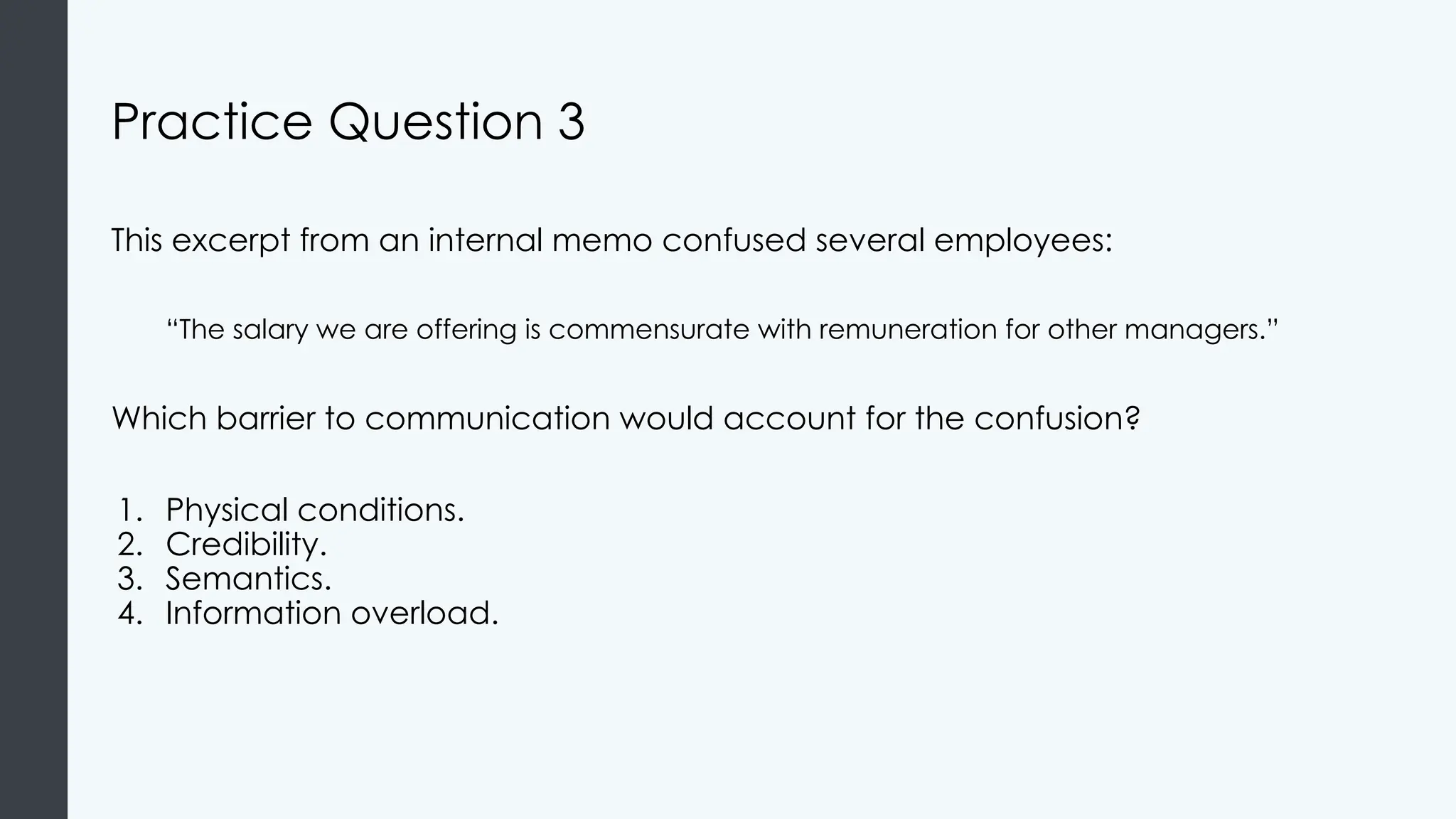Practice Question 3
This excerpt from an internal memo confused several employees:
“The salary we are offering is commensurate with remuneration for other managers.”
Which barrier to communication would account for the confusion?
1. Physical conditions.
2. Credibility.
3. Semantics.
4. Information overload.
 