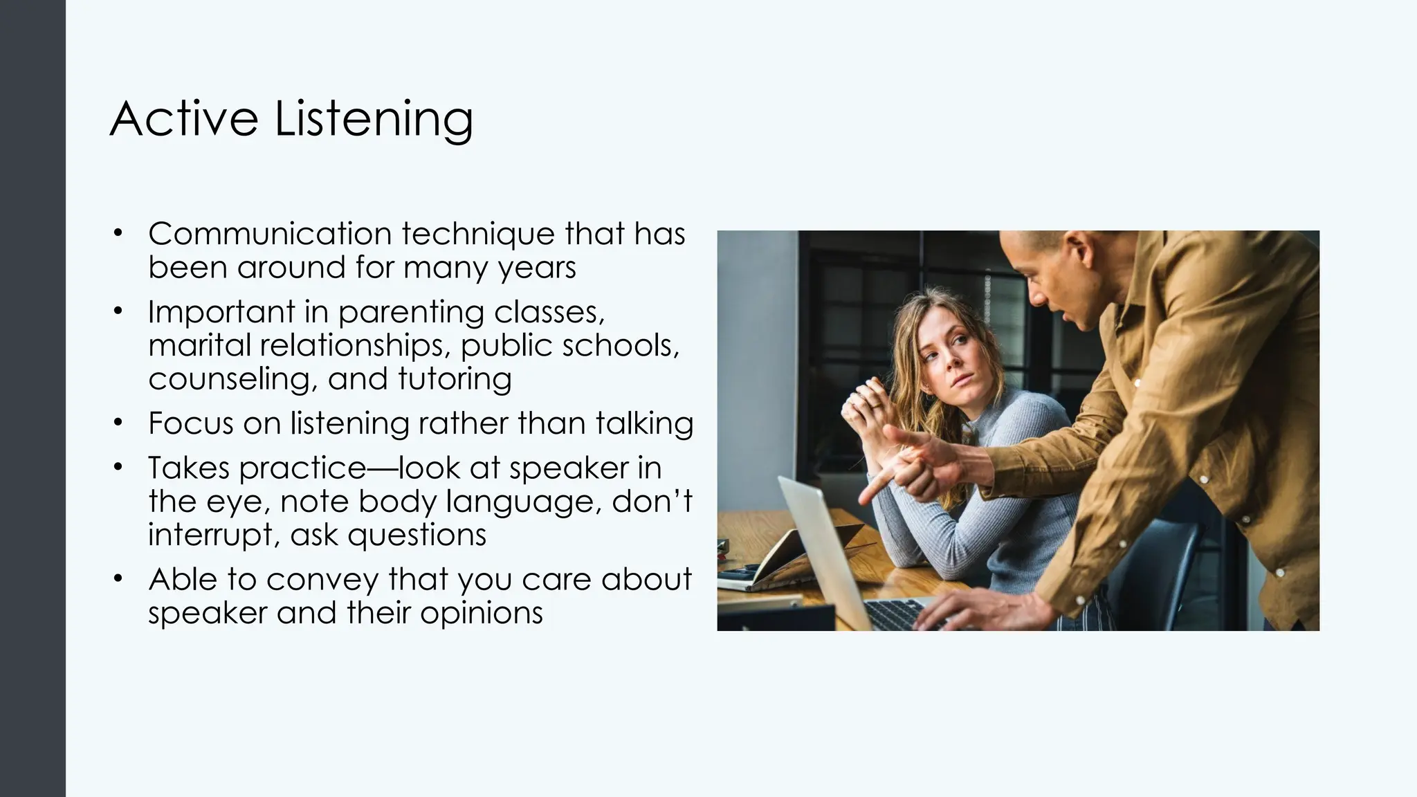 Active Listening
• Communication technique that has
been around for many years
• Important in parenting classes,
marital relationships, public schools,
counseling, and tutoring
• Focus on listening rather than talking
• Takes practice—look at speaker in
the eye, note body language, don’t
interrupt, ask questions
• Able to convey that you care about
speaker and their opinions
 