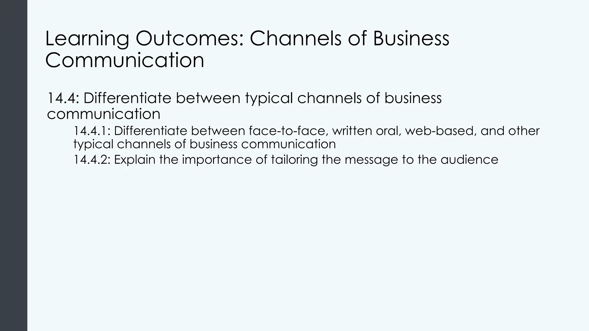 Learning Outcomes: Channels of Business
Communication
14.4: Differentiate between typical channels of business
communication
14.4.1: Differentiate between face-to-face, written oral, web-based, and other
typical channels of business communication
14.4.2: Explain the importance of tailoring the message to the audience
 