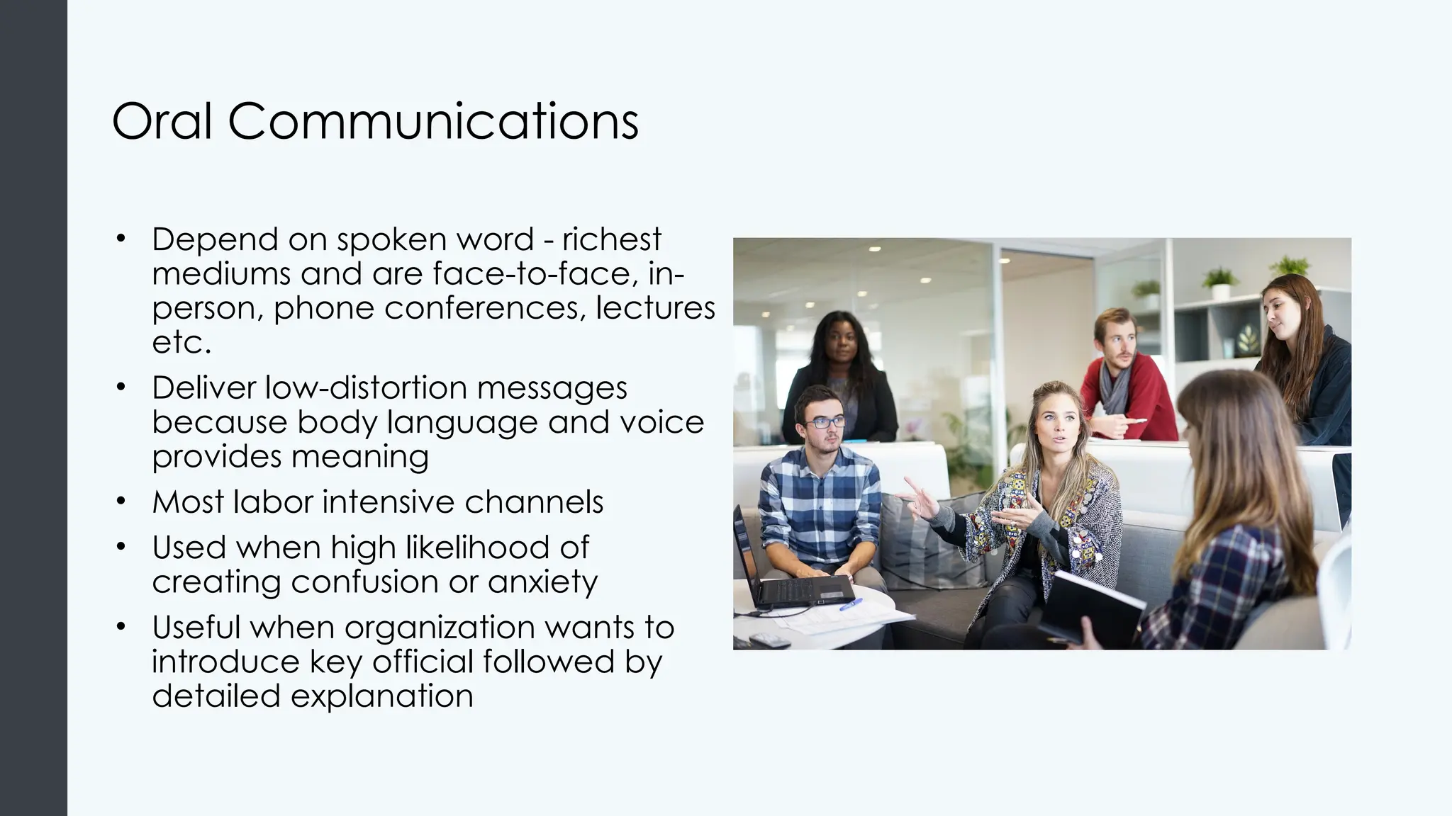 Oral Communications
• Depend on spoken word - richest
mediums and are face-to-face, in-
person, phone conferences, lectures
etc.
• Deliver low-distortion messages
because body language and voice
provides meaning
• Most labor intensive channels
• Used when high likelihood of
creating confusion or anxiety
• Useful when organization wants to
introduce key official followed by
detailed explanation
 