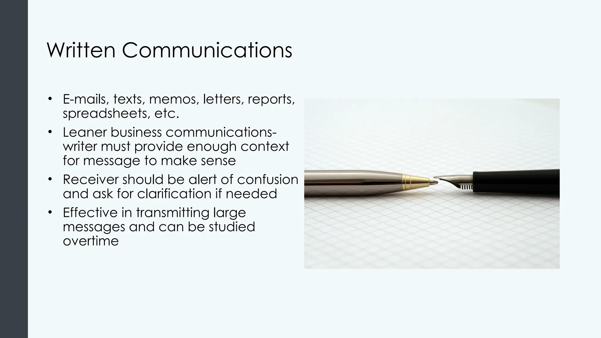 Written Communications
• E-mails, texts, memos, letters, reports,
spreadsheets, etc.
• Leaner business communications-
writer must provide enough context
for message to make sense
• Receiver should be alert of confusion
and ask for clarification if needed
• Effective in transmitting large
messages and can be studied
overtime
 