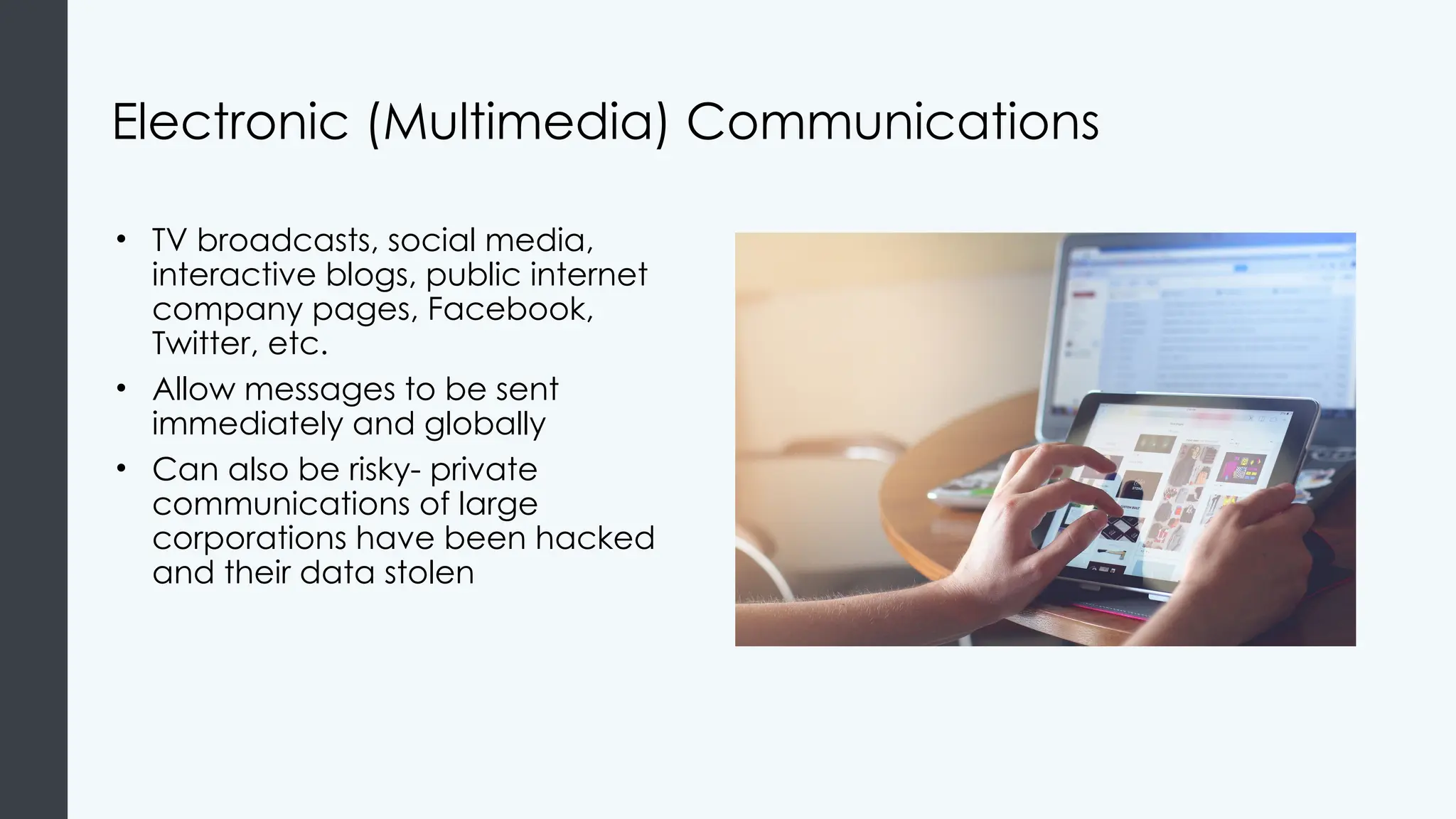 Electronic (Multimedia) Communications
• TV broadcasts, social media,
interactive blogs, public internet
company pages, Facebook,
Twitter, etc.
• Allow messages to be sent
immediately and globally
• Can also be risky- private
communications of large
corporations have been hacked
and their data stolen
 
