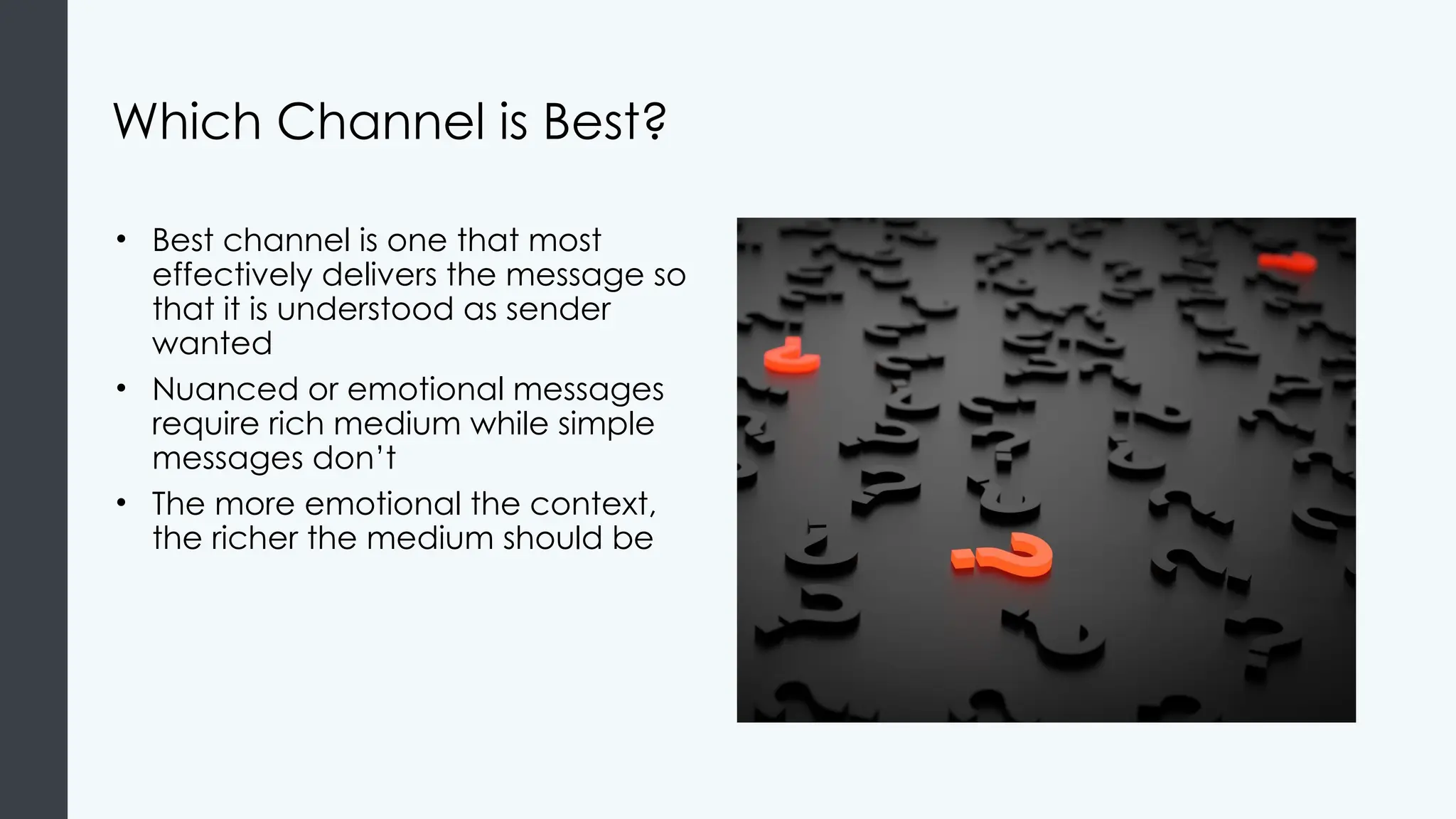 Which Channel is Best?
• Best channel is one that most
effectively delivers the message so
that it is understood as sender
wanted
• Nuanced or emotional messages
require rich medium while simple
messages don’t
• The more emotional the context,
the richer the medium should be
 