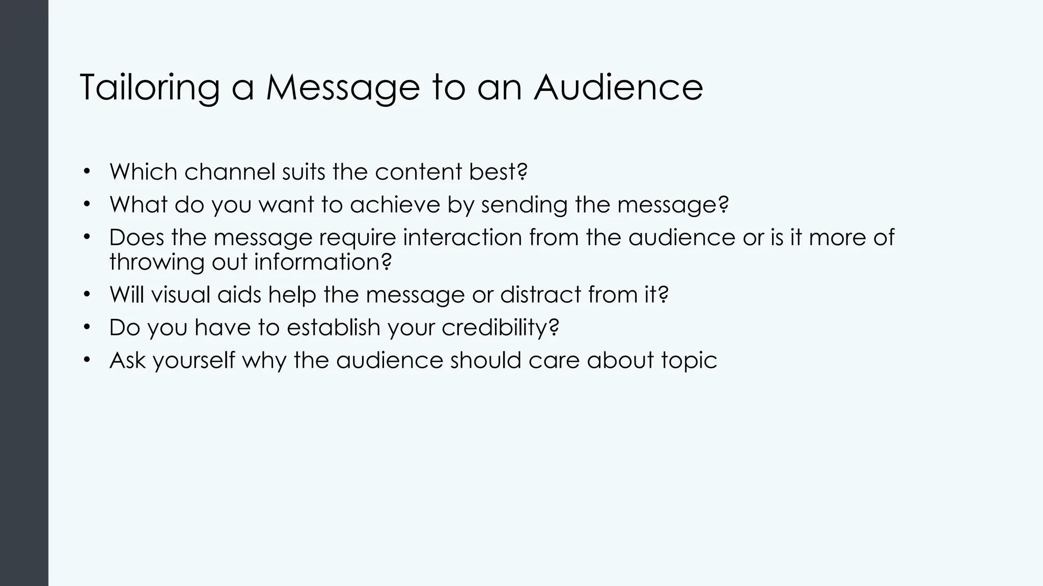 Tailoring a Message to an Audience
• Which channel suits the content best?
• What do you want to achieve by sending the message?
• Does the message require interaction from the audience or is it more of
throwing out information?
• Will visual aids help the message or distract from it?
• Do you have to establish your credibility?
• Ask yourself why the audience should care about topic
 