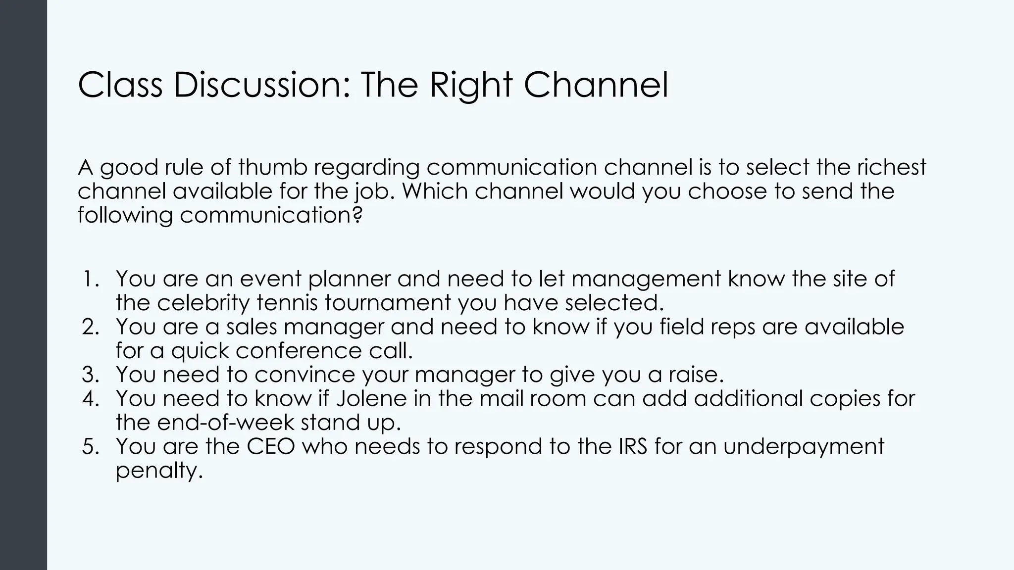Class Discussion: The Right Channel
A good rule of thumb regarding communication channel is to select the richest
channel available for the job. Which channel would you choose to send the
following communication?
1. You are an event planner and need to let management know the site of
the celebrity tennis tournament you have selected.
2. You are a sales manager and need to know if you field reps are available
for a quick conference call.
3. You need to convince your manager to give you a raise.
4. You need to know if Jolene in the mail room can add additional copies for
the end-of-week stand up.
5. You are the CEO who needs to respond to the IRS for an underpayment
penalty.
 