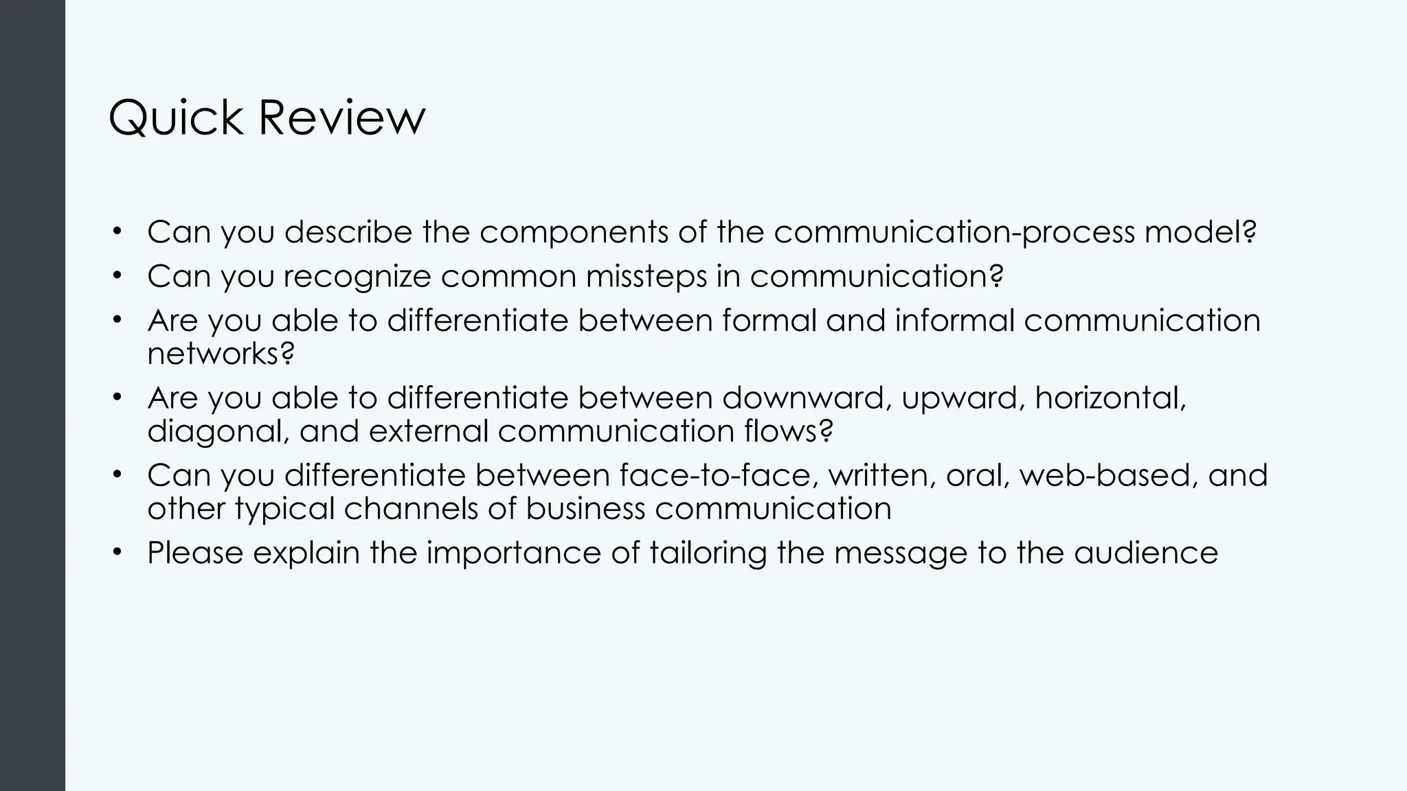 Quick Review
• Can you describe the components of the communication-process model?
• Can you recognize common missteps in communication?
• Are you able to differentiate between formal and informal communication
networks?
• Are you able to differentiate between downward, upward, horizontal,
diagonal, and external communication flows?
• Can you differentiate between face-to-face, written, oral, web-based, and
other typical channels of business communication
• Please explain the importance of tailoring the message to the audience
 
