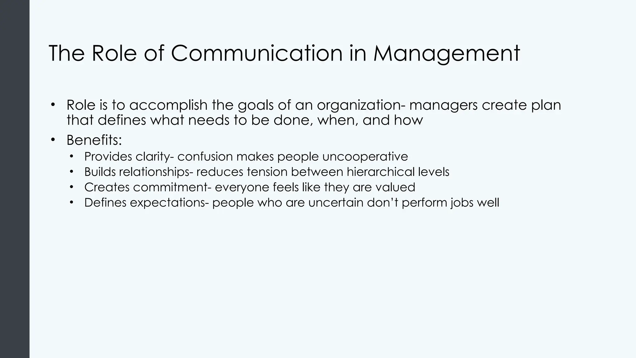 The Role of Communication in Management
• Role is to accomplish the goals of an organization- managers create plan
that defines what needs to be done, when, and how
• Benefits:
• Provides clarity- confusion makes people uncooperative
• Builds relationships- reduces tension between hierarchical levels
• Creates commitment- everyone feels like they are valued
• Defines expectations- people who are uncertain don’t perform jobs well
 