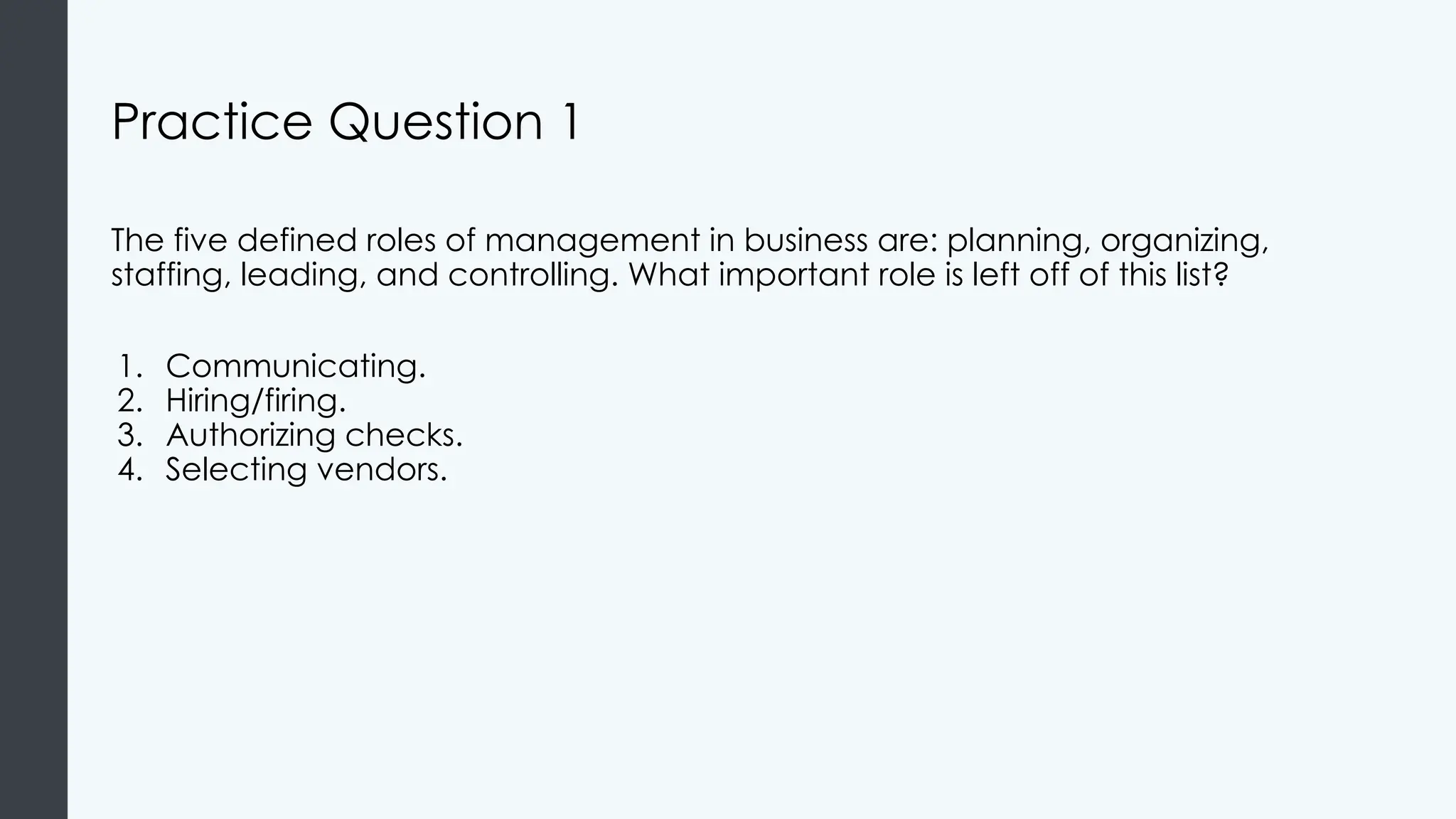Practice Question 1
The five defined roles of management in business are: planning, organizing,
staffing, leading, and controlling. What important role is left off of this list?
1. Communicating.
2. Hiring/firing.
3. Authorizing checks.
4. Selecting vendors.
 