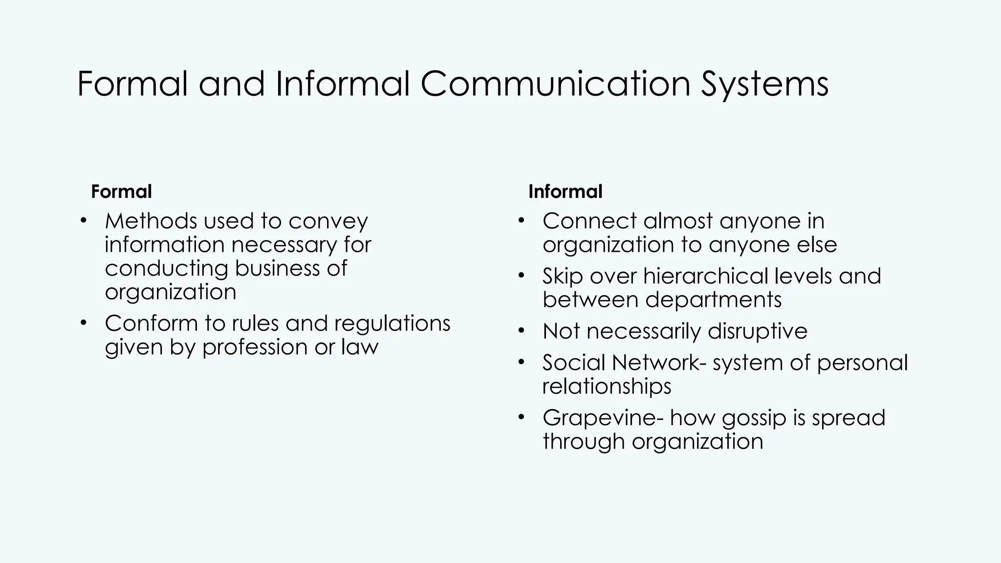 Formal and Informal Communication Systems
Formal
• Methods used to convey
information necessary for
conducting business of
organization
• Conform to rules and regulations
given by profession or law
Informal
• Connect almost anyone in
organization to anyone else
• Skip over hierarchical levels and
between departments
• Not necessarily disruptive
• Social Network- system of personal
relationships
• Grapevine- how gossip is spread
through organization
 