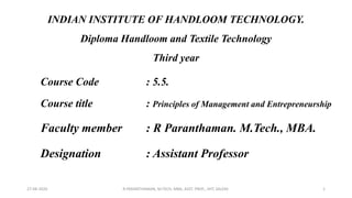 INDIAN INSTITUTE OF HANDLOOM TECHNOLOGY.
Diploma Handloom and Textile Technology
Third year
Course Code : 5.5.
Course title : Principles of Management and Entrepreneurship
Faculty member : R Paranthaman. M.Tech., MBA.
Designation : Assistant Professor
27-08-2020 R.PARANTHAMAN, M.TECH, MBA, ASST. PROF., IIHT, SALEM. 1
 