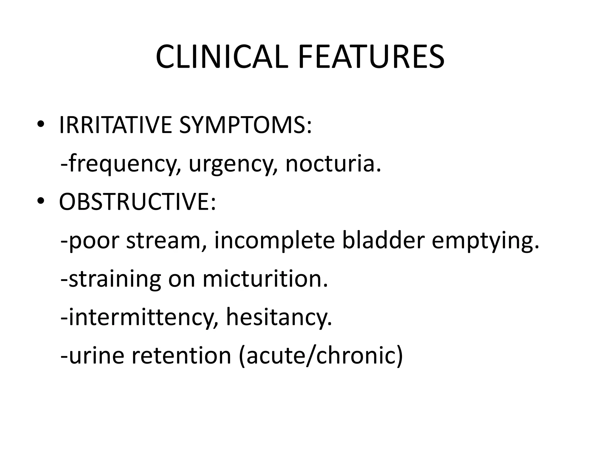 CLINICAL FEATURES
• IRRITATIVE SYMPTOMS:
  -frequency, urgency, nocturia.
• OBSTRUCTIVE:
  -poor stream, incomplete bladder emptying.
  -straining on micturition.
  -intermittency, hesitancy.
  -urine retention (acute/chronic)
 