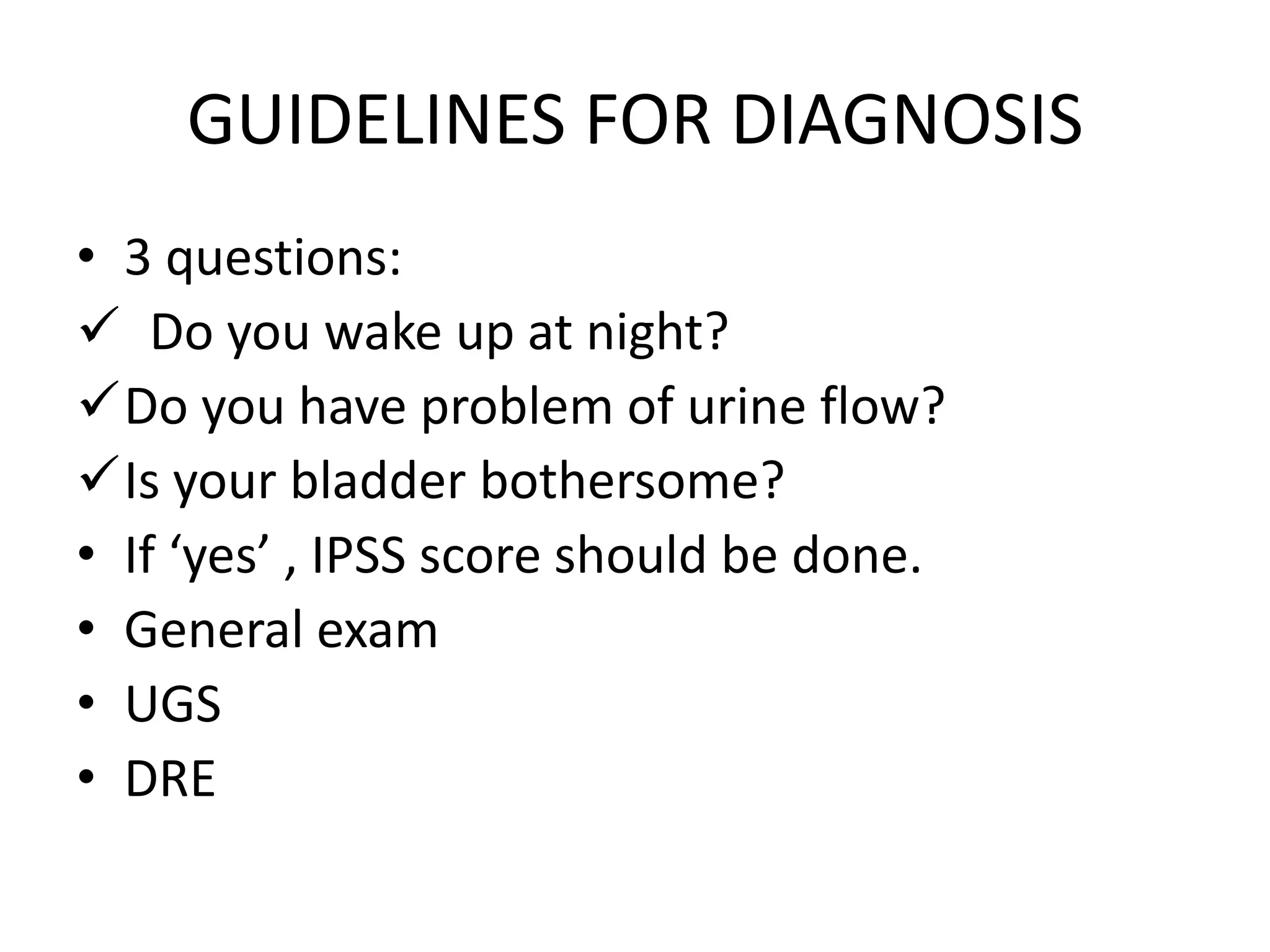 GUIDELINES FOR DIAGNOSIS
• 3 questions:
 Do you wake up at night?
Do you have problem of urine flow?
Is your bladder bothersome?
• If ‘yes’ , IPSS score should be done.
• General exam
• UGS
• DRE
 