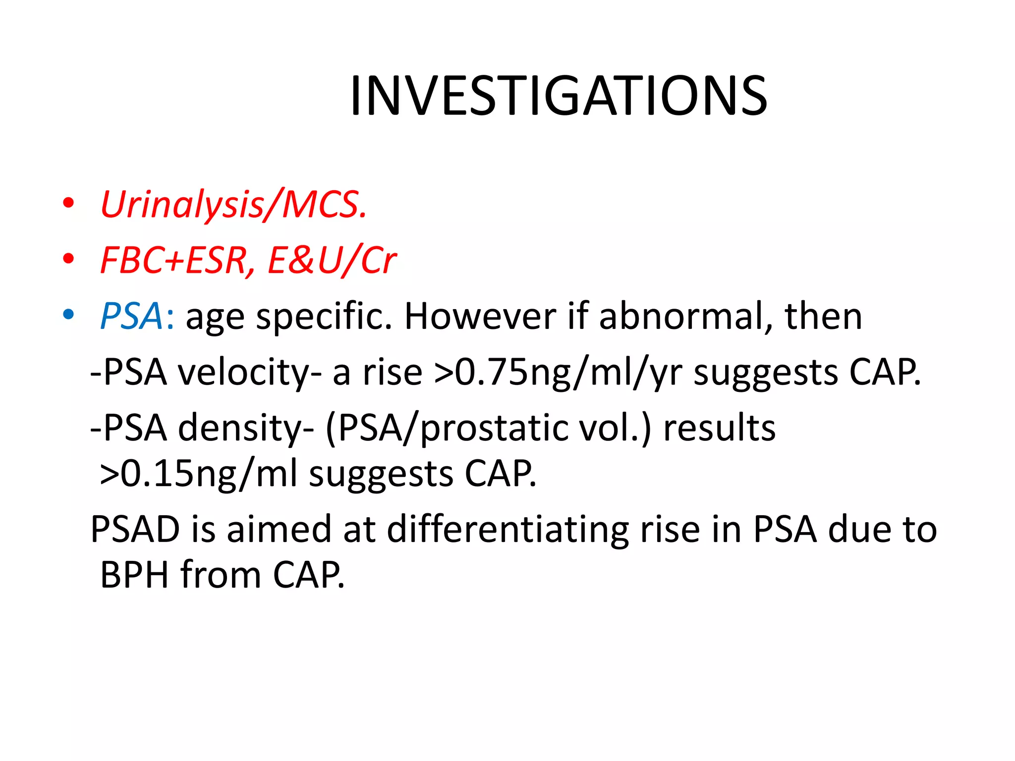 INVESTIGATIONS
• Urinalysis/MCS.
• FBC+ESR, E&U/Cr
• PSA: age specific. However if abnormal, then
  -PSA velocity- a rise >0.75ng/ml/yr suggests CAP.
  -PSA density- (PSA/prostatic vol.) results
   >0.15ng/ml suggests CAP.
  PSAD is aimed at differentiating rise in PSA due to
   BPH from CAP.
 
