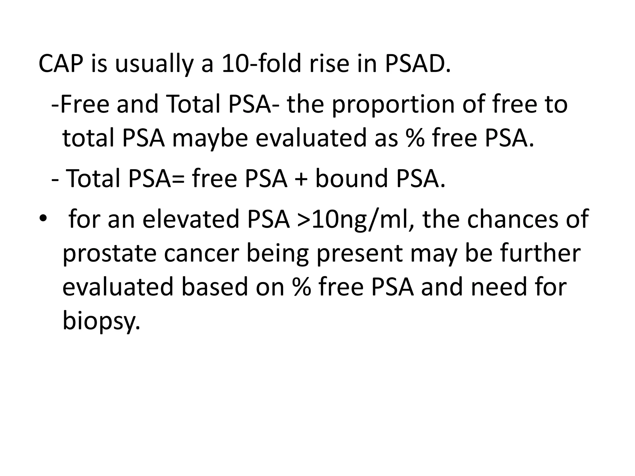 CAP is usually a 10-fold rise in PSAD.
 -Free and Total PSA- the proportion of free to
  total PSA maybe evaluated as % free PSA.
 - Total PSA= free PSA + bound PSA.
• for an elevated PSA >10ng/ml, the chances of
  prostate cancer being present may be further
  evaluated based on % free PSA and need for
  biopsy.
 