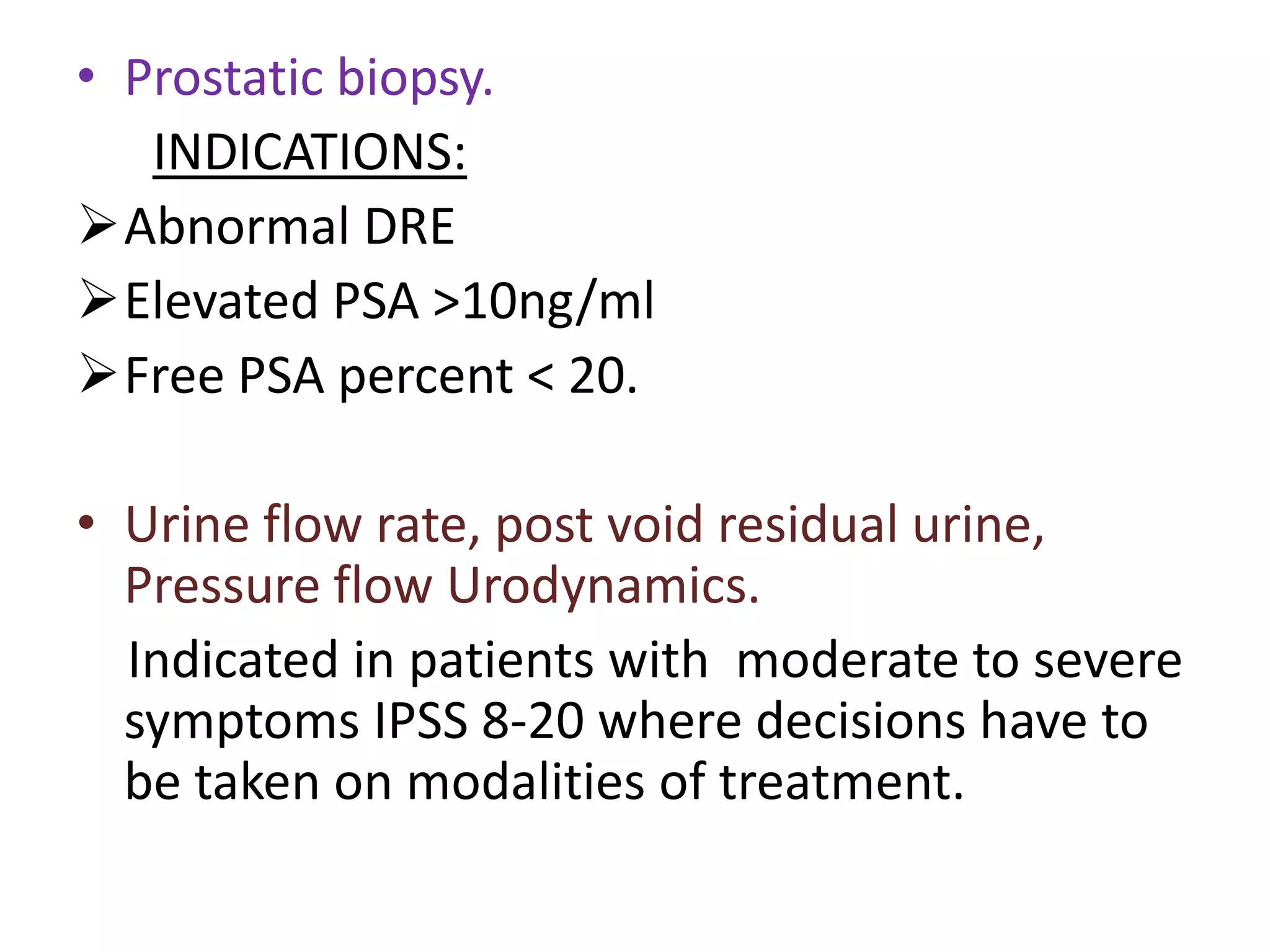• Prostatic biopsy.
   INDICATIONS:
Abnormal DRE
Elevated PSA >10ng/ml
Free PSA percent < 20.

• Urine flow rate, post void residual urine,
  Pressure flow Urodynamics.
  Indicated in patients with moderate to severe
  symptoms IPSS 8-20 where decisions have to
  be taken on modalities of treatment.
 