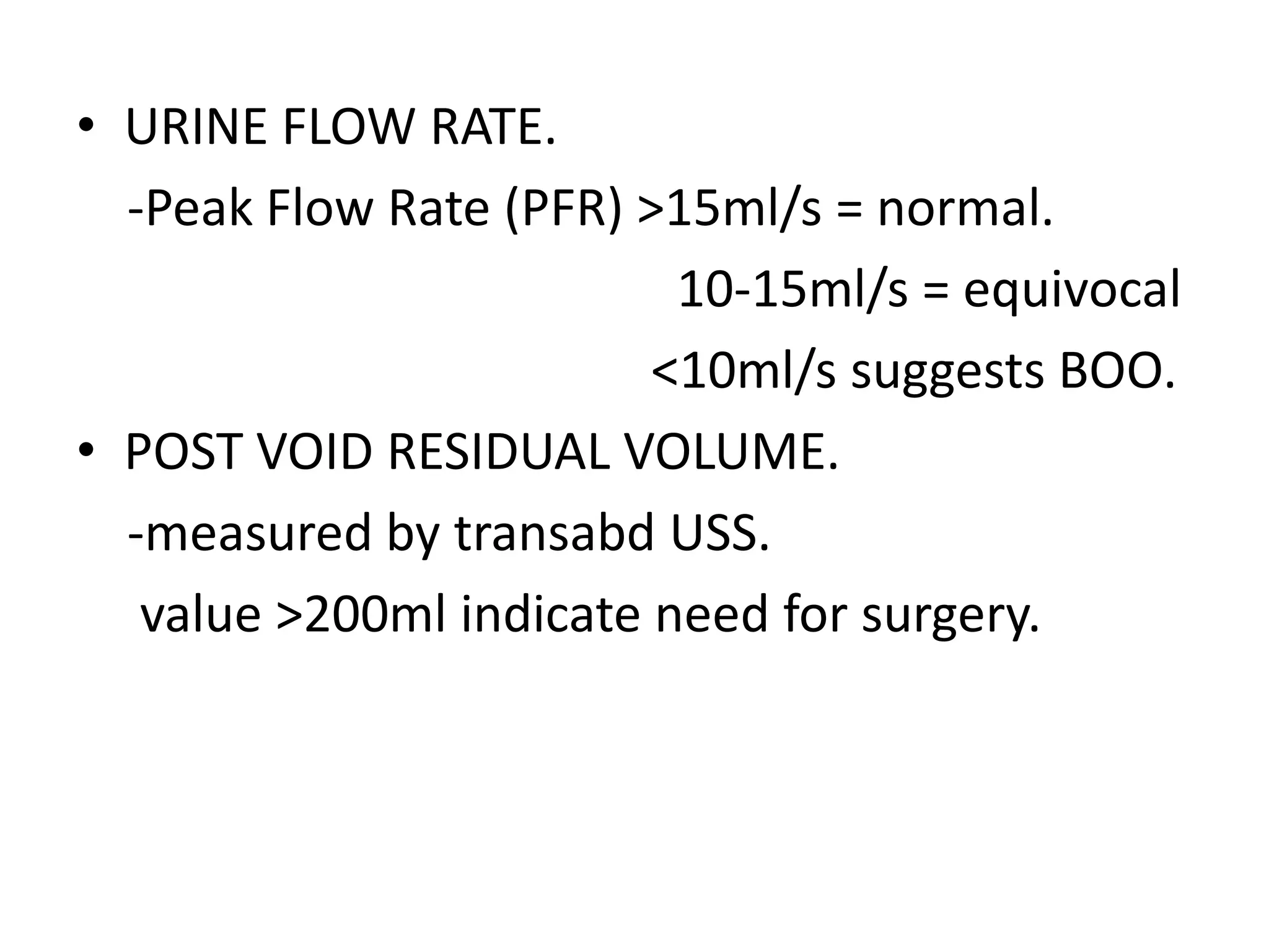 • URINE FLOW RATE.
  -Peak Flow Rate (PFR) >15ml/s = normal.
                          10-15ml/s = equivocal
                         <10ml/s suggests BOO.
• POST VOID RESIDUAL VOLUME.
  -measured by transabd USS.
   value >200ml indicate need for surgery.
 