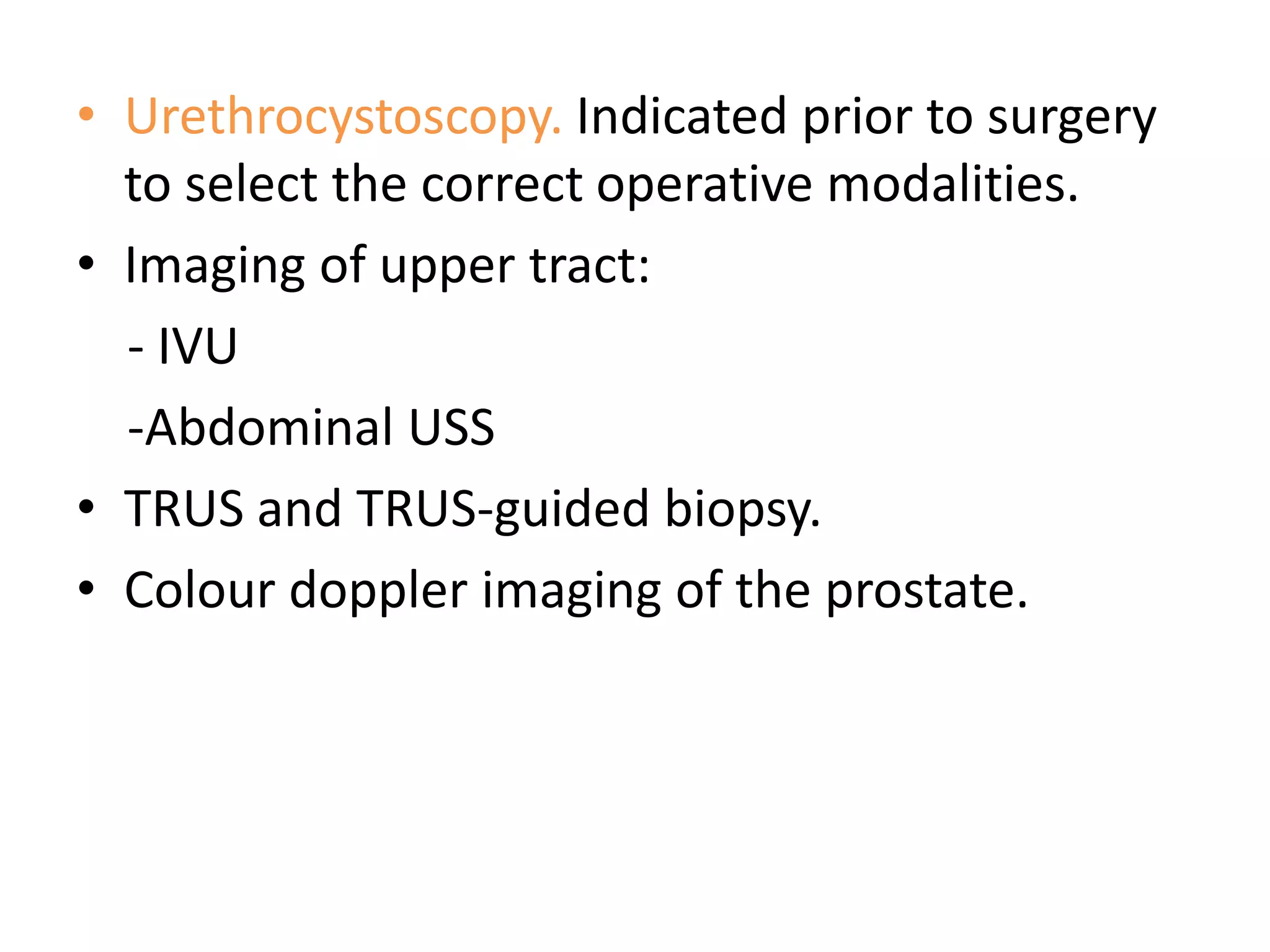 • Urethrocystoscopy. Indicated prior to surgery
  to select the correct operative modalities.
• Imaging of upper tract:
  - IVU
  -Abdominal USS
• TRUS and TRUS-guided biopsy.
• Colour doppler imaging of the prostate.
 