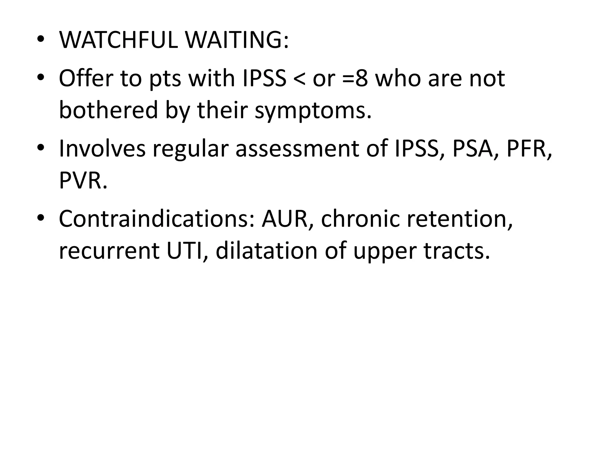 • WATCHFUL WAITING:
• Offer to pts with IPSS < or =8 who are not
  bothered by their symptoms.
• Involves regular assessment of IPSS, PSA, PFR,
  PVR.
• Contraindications: AUR, chronic retention,
  recurrent UTI, dilatation of upper tracts.
 