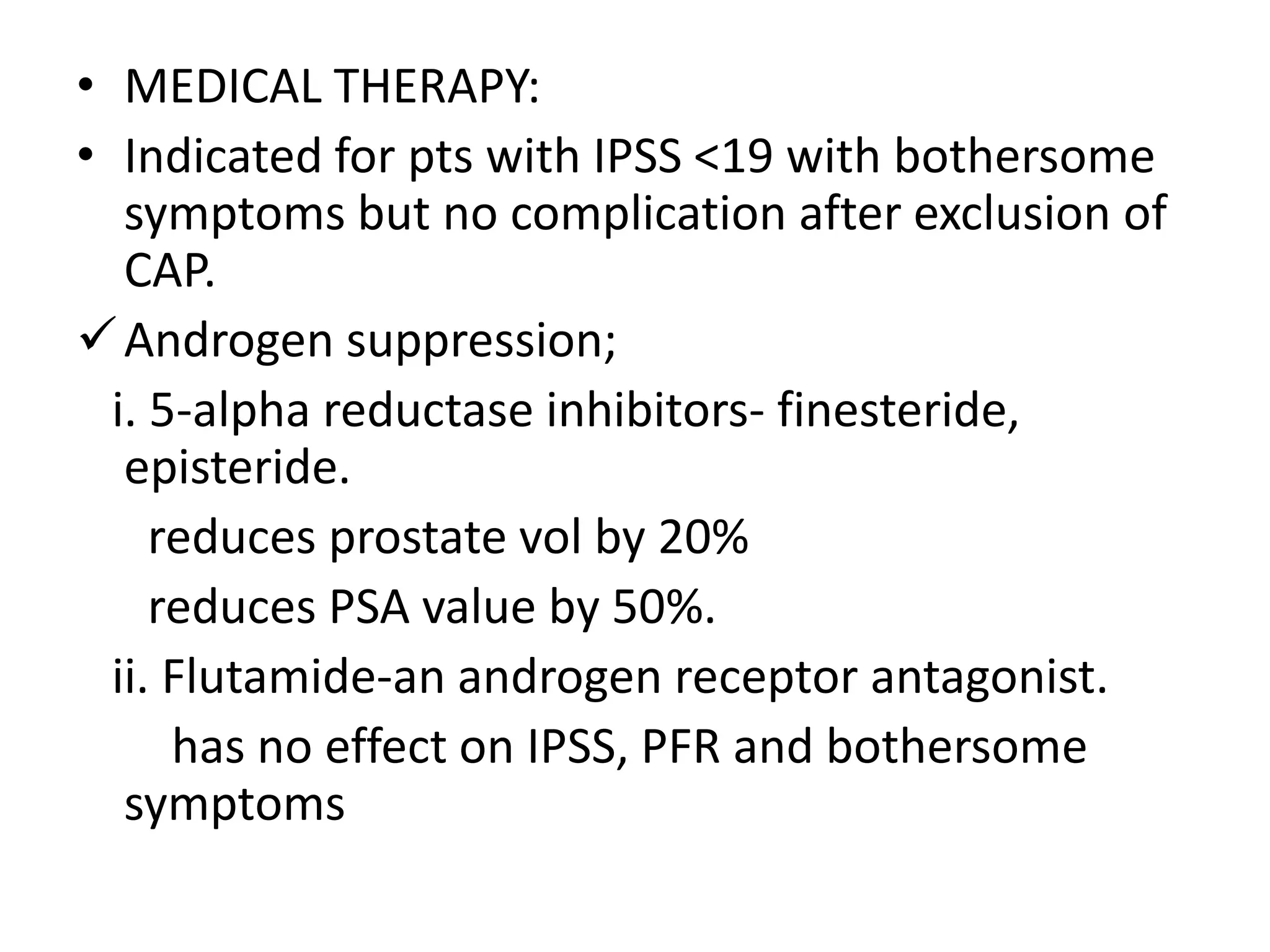 • MEDICAL THERAPY:
• Indicated for pts with IPSS <19 with bothersome
   symptoms but no complication after exclusion of
   CAP.
 Androgen suppression;
  i. 5-alpha reductase inhibitors- finesteride,
   episteride.
     reduces prostate vol by 20%
     reduces PSA value by 50%.
  ii. Flutamide-an androgen receptor antagonist.
      has no effect on IPSS, PFR and bothersome
   symptoms
 