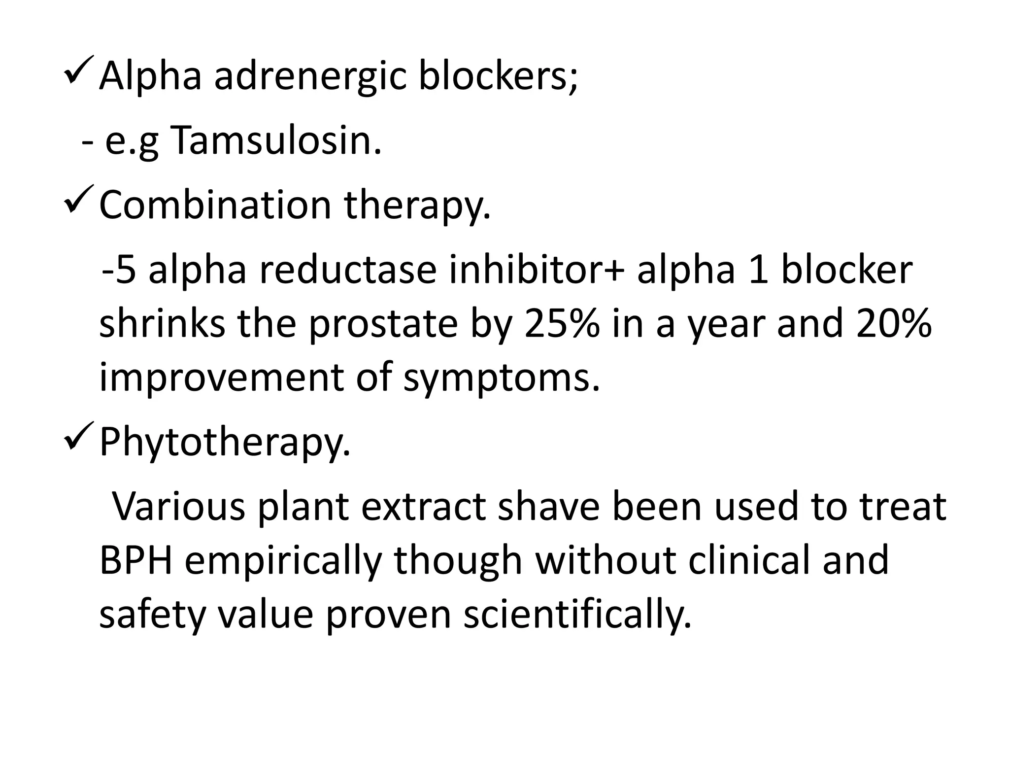 Alpha adrenergic blockers;
 - e.g Tamsulosin.
Combination therapy.
   -5 alpha reductase inhibitor+ alpha 1 blocker
  shrinks the prostate by 25% in a year and 20%
  improvement of symptoms.
Phytotherapy.
    Various plant extract shave been used to treat
  BPH empirically though without clinical and
  safety value proven scientifically.
 