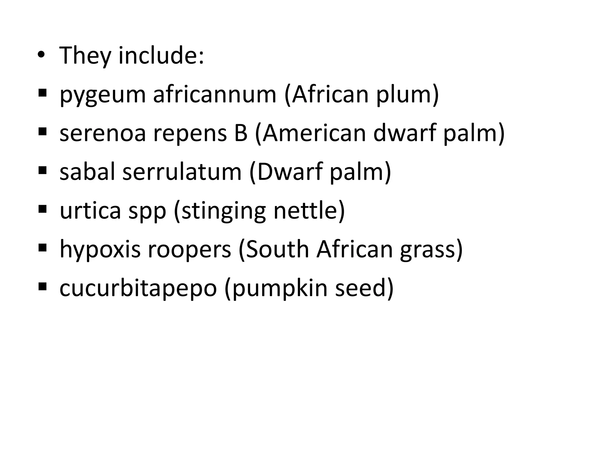 •   They include:
   pygeum africannum (African plum)
   serenoa repens B (American dwarf palm)
   sabal serrulatum (Dwarf palm)
   urtica spp (stinging nettle)
   hypoxis roopers (South African grass)
   cucurbitapepo (pumpkin seed)
 