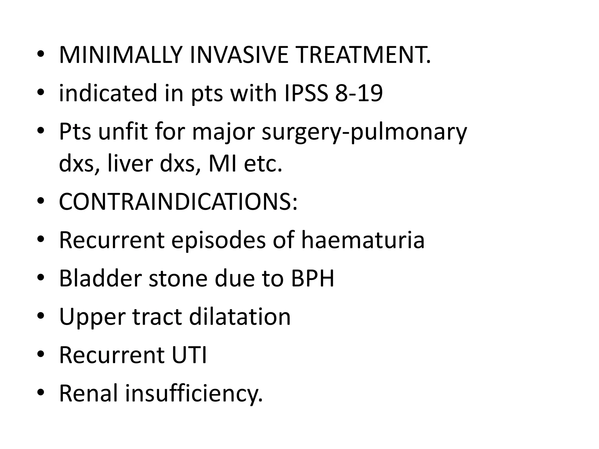 • MINIMALLY INVASIVE TREATMENT.
• indicated in pts with IPSS 8-19
• Pts unfit for major surgery-pulmonary
  dxs, liver dxs, MI etc.
• CONTRAINDICATIONS:
• Recurrent episodes of haematuria
• Bladder stone due to BPH
• Upper tract dilatation
• Recurrent UTI
• Renal insufficiency.
 
