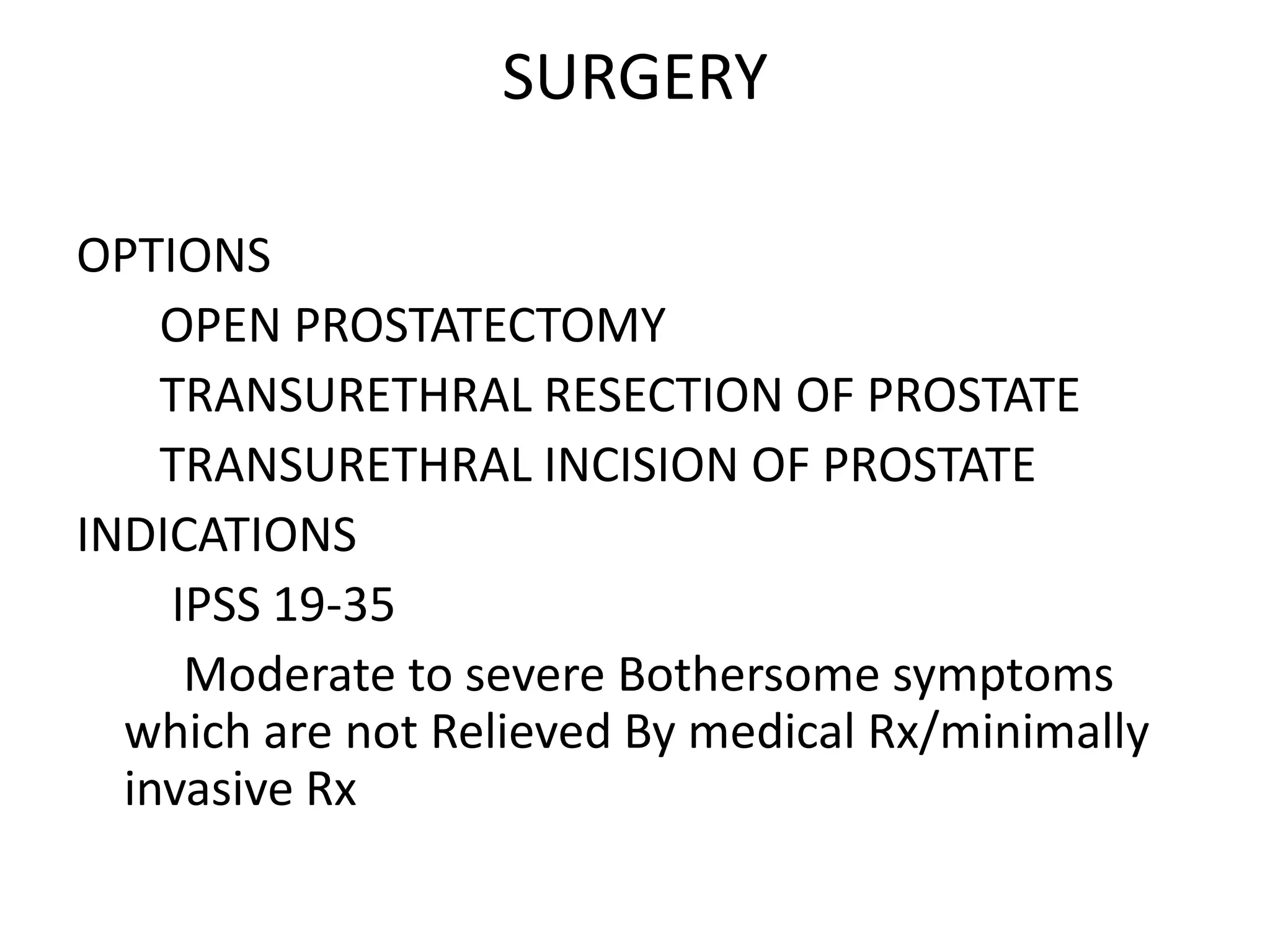 SURGERY

OPTIONS
    OPEN PROSTATECTOMY
    TRANSURETHRAL RESECTION OF PROSTATE
    TRANSURETHRAL INCISION OF PROSTATE
INDICATIONS
    IPSS 19-35
     Moderate to severe Bothersome symptoms
  which are not Relieved By medical Rx/minimally
  invasive Rx
 