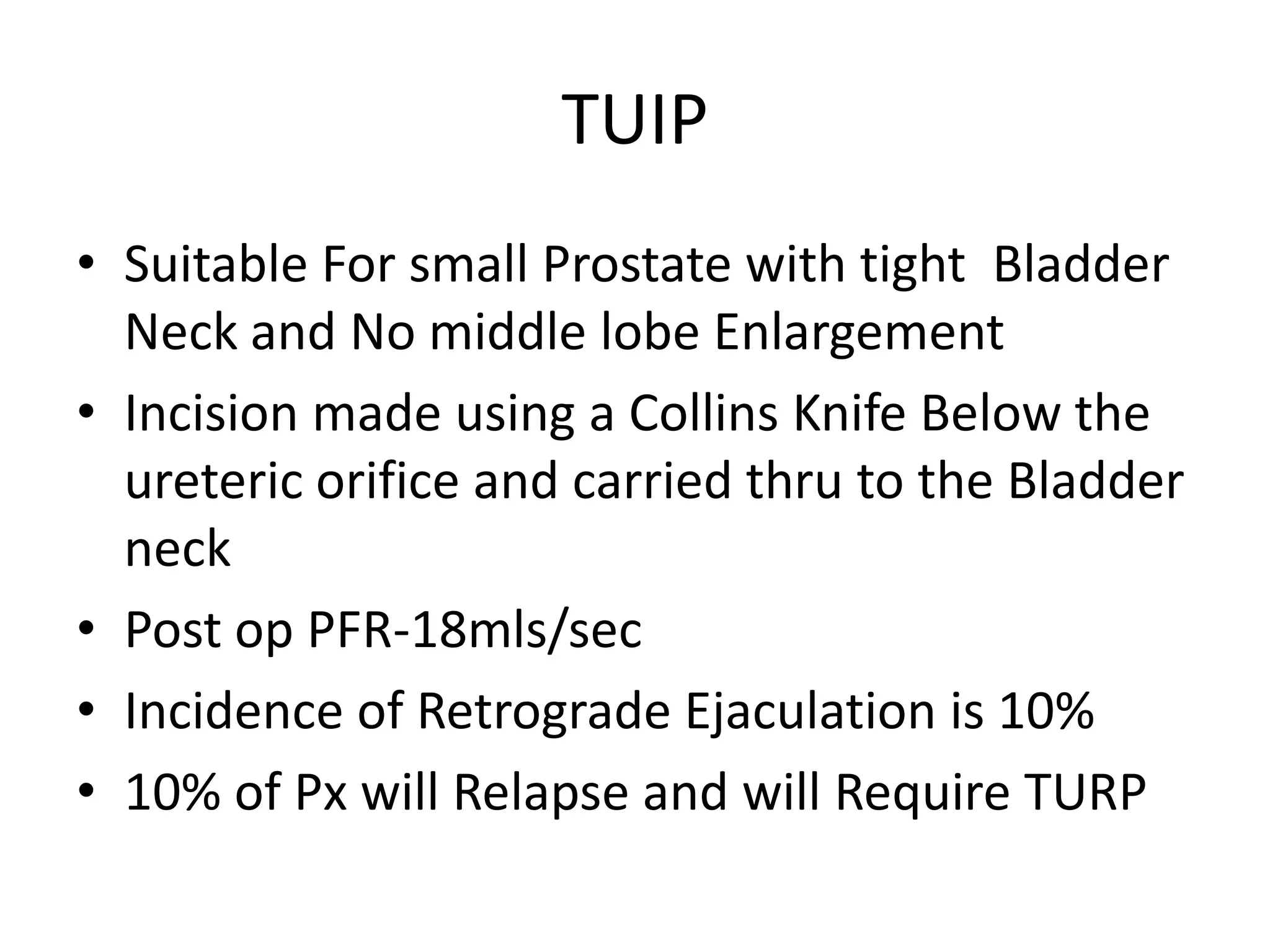 TUIP
• Suitable For small Prostate with tight Bladder
  Neck and No middle lobe Enlargement
• Incision made using a Collins Knife Below the
  ureteric orifice and carried thru to the Bladder
  neck
• Post op PFR-18mls/sec
• Incidence of Retrograde Ejaculation is 10%
• 10% of Px will Relapse and will Require TURP
 