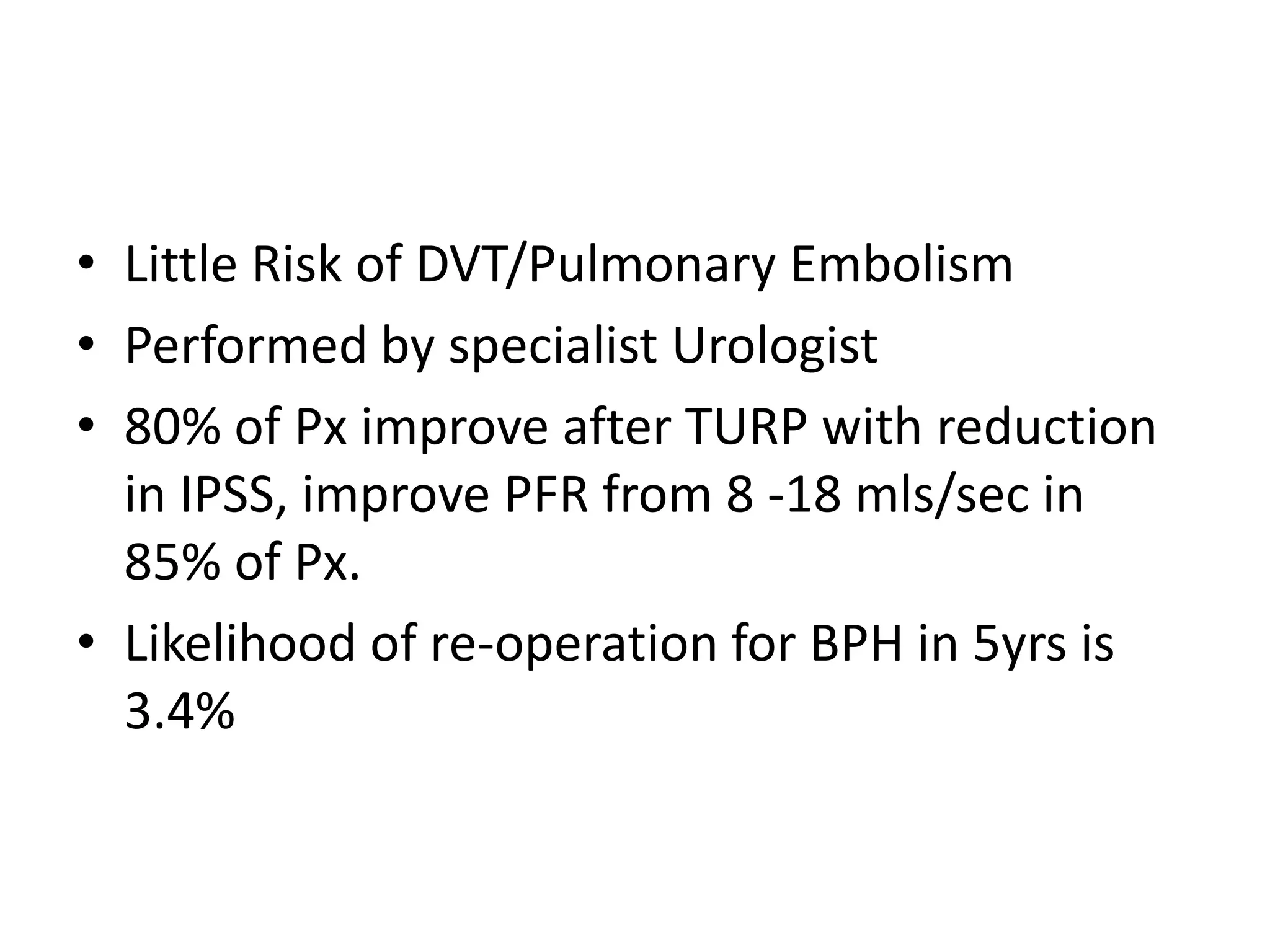 • Little Risk of DVT/Pulmonary Embolism
• Performed by specialist Urologist
• 80% of Px improve after TURP with reduction
  in IPSS, improve PFR from 8 -18 mls/sec in
  85% of Px.
• Likelihood of re-operation for BPH in 5yrs is
  3.4%
 