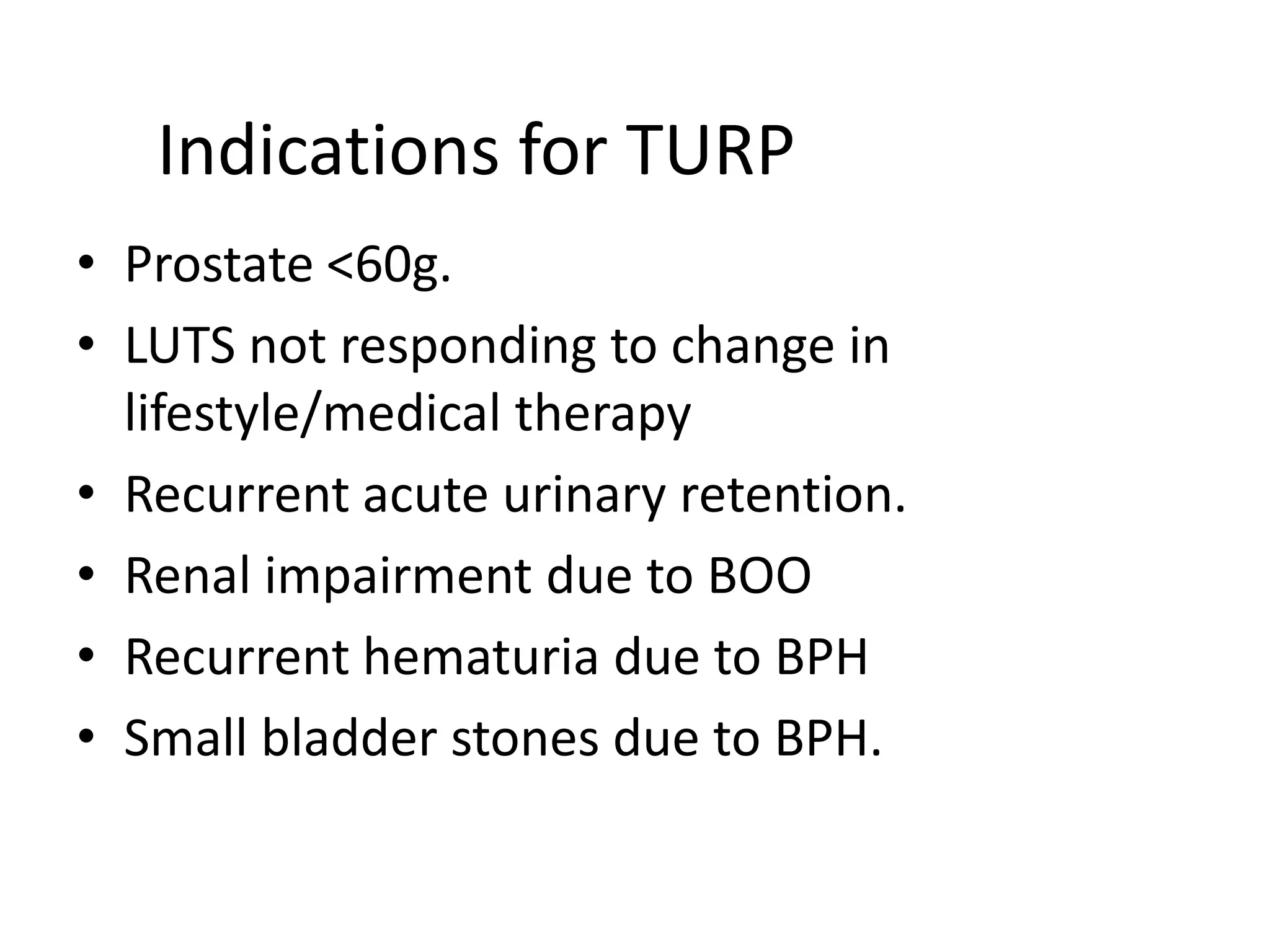 Indications for TURP
• Prostate <60g.
• LUTS not responding to change in
  lifestyle/medical therapy
• Recurrent acute urinary retention.
• Renal impairment due to BOO
• Recurrent hematuria due to BPH
• Small bladder stones due to BPH.
 