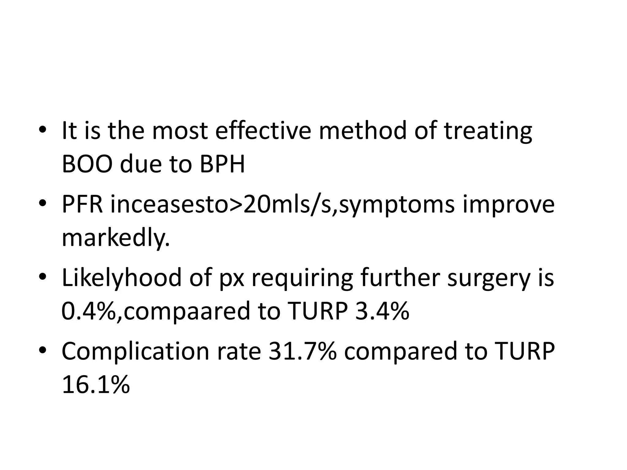 • It is the most effective method of treating
  BOO due to BPH
• PFR inceasesto>20mls/s,symptoms improve
  markedly.
• Likelyhood of px requiring further surgery is
  0.4%,compaared to TURP 3.4%
• Complication rate 31.7% compared to TURP
  16.1%
 
