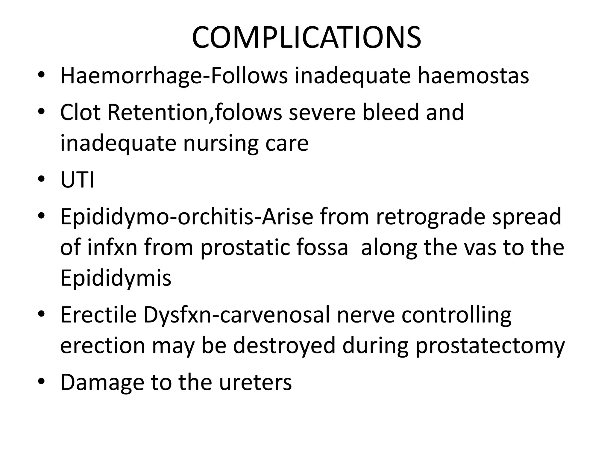 COMPLICATIONS
• Haemorrhage-Follows inadequate haemostas
• Clot Retention,folows severe bleed and
  inadequate nursing care
• UTI
• Epididymo-orchitis-Arise from retrograde spread
  of infxn from prostatic fossa along the vas to the
  Epididymis
• Erectile Dysfxn-carvenosal nerve controlling
  erection may be destroyed during prostatectomy
• Damage to the ureters
 