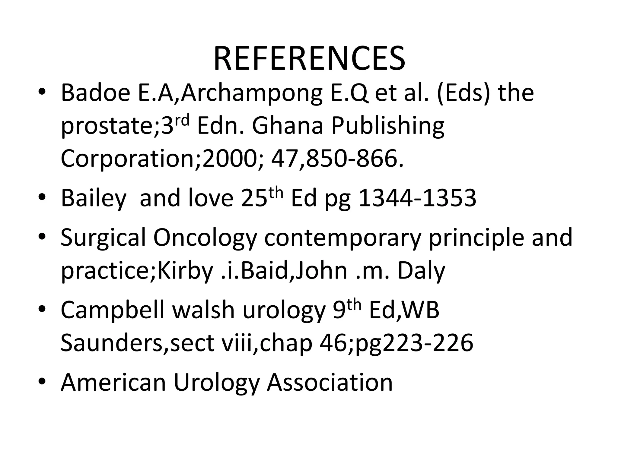 REFERENCES
• Badoe E.A,Archampong E.Q et al. (Eds) the
  prostate;3rd Edn. Ghana Publishing
  Corporation;2000; 47,850-866.
• Bailey and love 25th Ed pg 1344-1353
• Surgical Oncology contemporary principle and
  practice;Kirby .i.Baid,John .m. Daly
• Campbell walsh urology 9th Ed,WB
  Saunders,sect viii,chap 46;pg223-226
• American Urology Association
 
