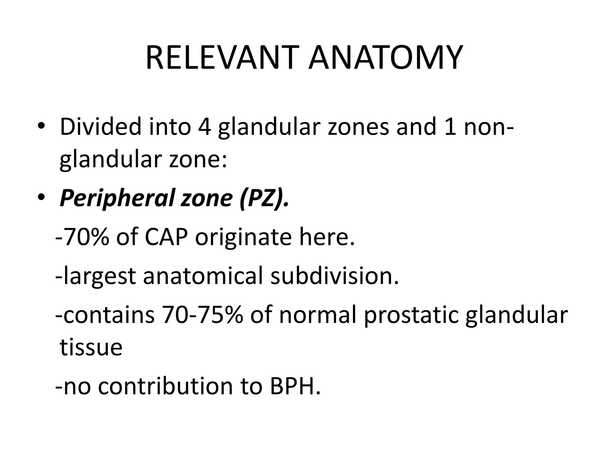 RELEVANT ANATOMY
• Divided into 4 glandular zones and 1 non-
   glandular zone:
• Peripheral zone (PZ).
  -70% of CAP originate here.
  -largest anatomical subdivision.
  -contains 70-75% of normal prostatic glandular
   tissue
  -no contribution to BPH.
 
