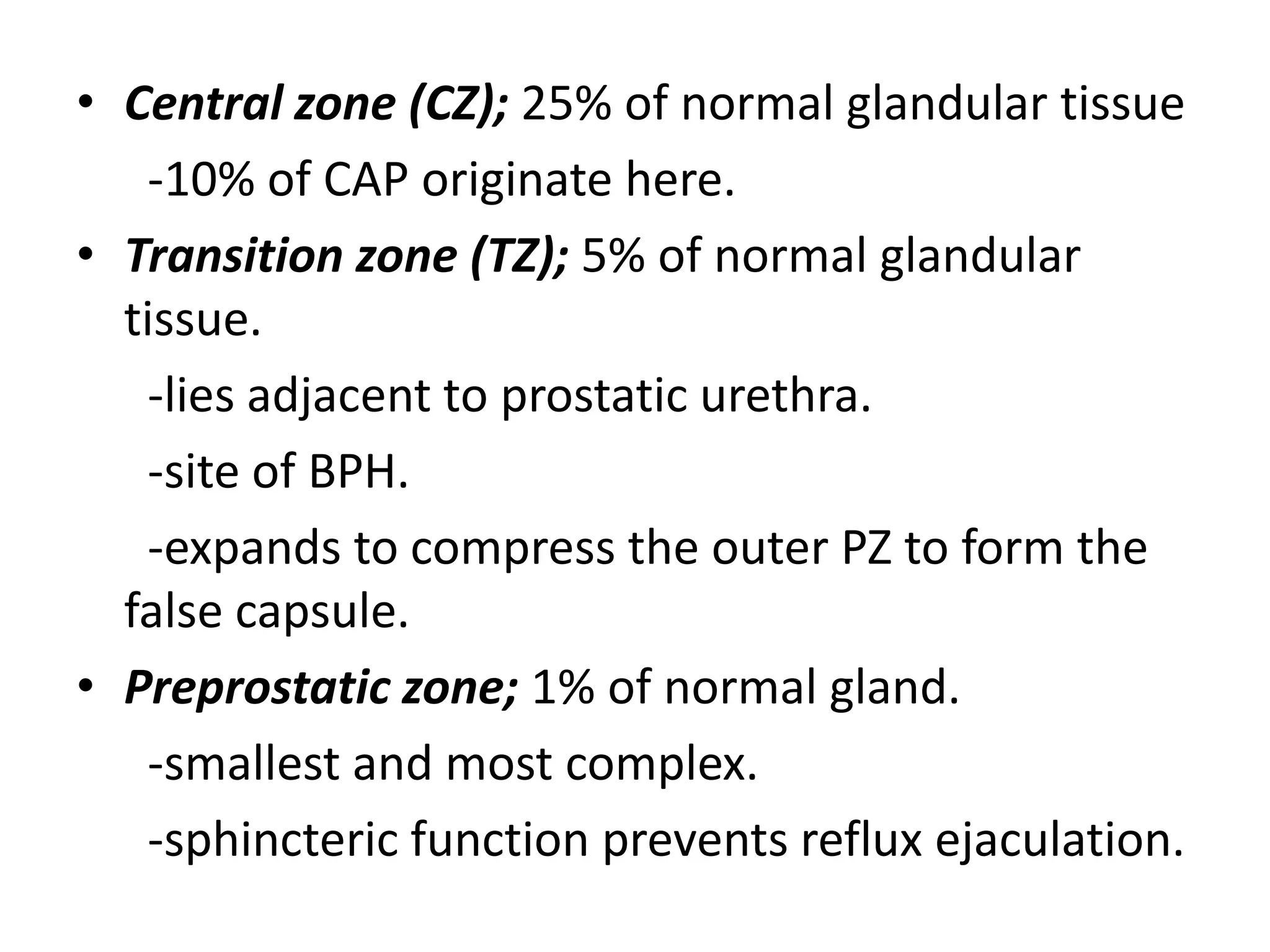 • Central zone (CZ); 25% of normal glandular tissue
   -10% of CAP originate here.
• Transition zone (TZ); 5% of normal glandular
  tissue.
   -lies adjacent to prostatic urethra.
   -site of BPH.
   -expands to compress the outer PZ to form the
  false capsule.
• Preprostatic zone; 1% of normal gland.
   -smallest and most complex.
   -sphincteric function prevents reflux ejaculation.
 