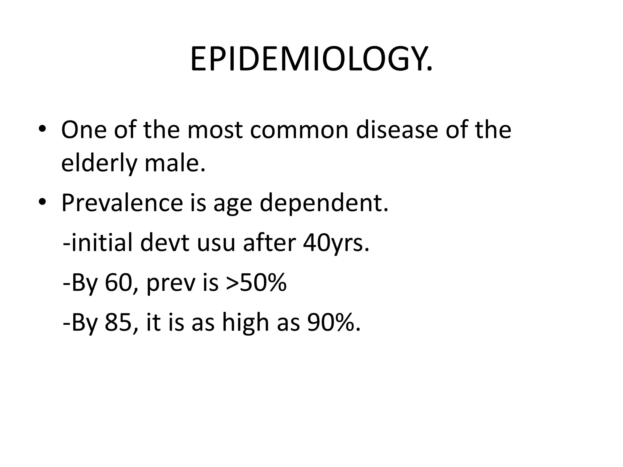 EPIDEMIOLOGY.
• One of the most common disease of the
  elderly male.
• Prevalence is age dependent.
  -initial devt usu after 40yrs.
  -By 60, prev is >50%
  -By 85, it is as high as 90%.
 