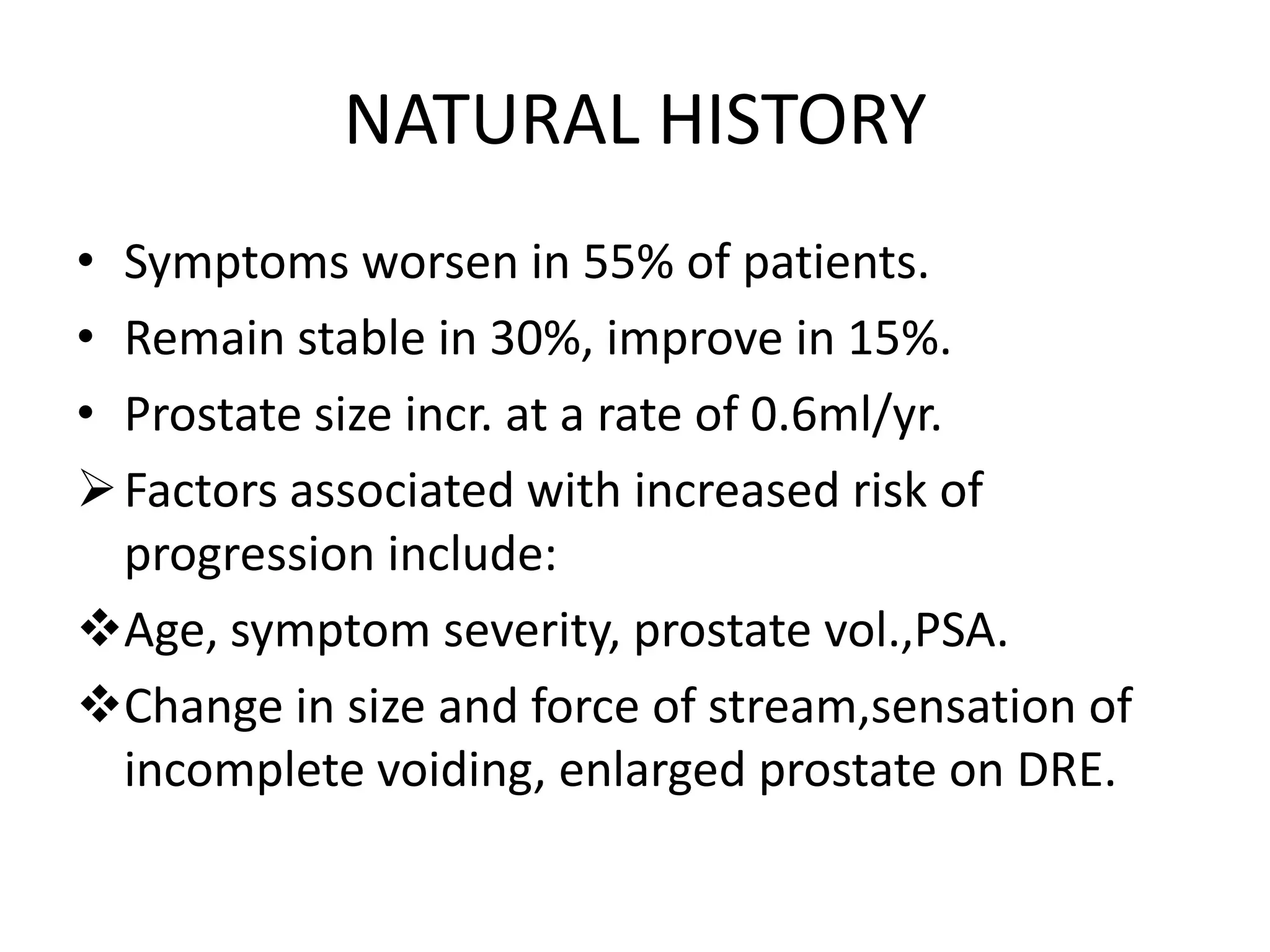 NATURAL HISTORY
• Symptoms worsen in 55% of patients.
• Remain stable in 30%, improve in 15%.
• Prostate size incr. at a rate of 0.6ml/yr.
 Factors associated with increased risk of
  progression include:
Age, symptom severity, prostate vol.,PSA.
Change in size and force of stream,sensation of
  incomplete voiding, enlarged prostate on DRE.
 